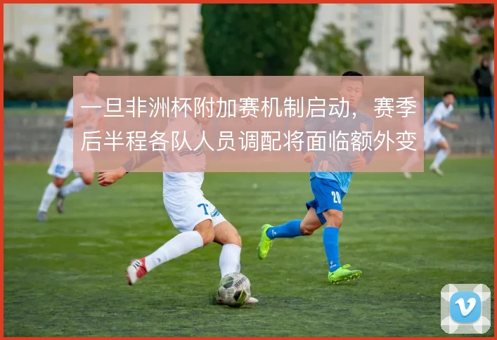 一旦非洲杯附加赛机制启动,赛季后半程各队人员调配将面临额外变数