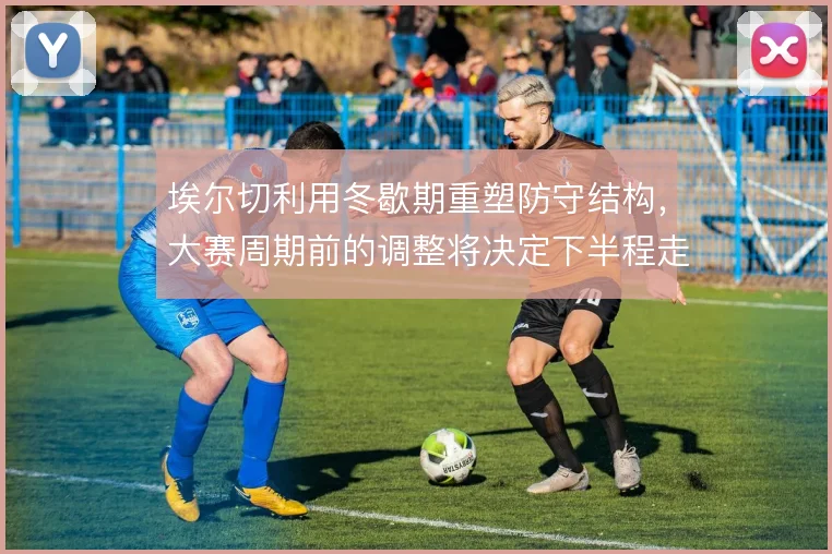埃尔切利用冬歇期重塑防守结构，大赛周期前的调整将决定下半程走势
