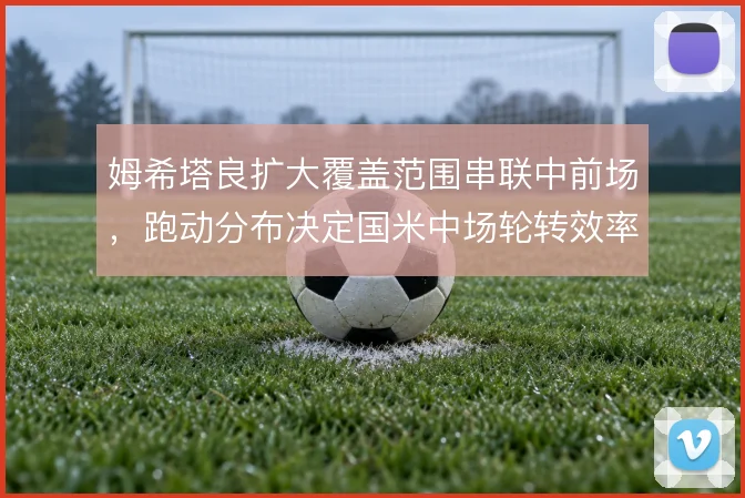 姆希塔良扩大覆盖范围串联中前场,跑动分布决定国米中场轮转效率
