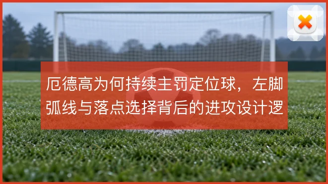 厄德高为何持续主罚定位球，左脚弧线与落点选择背后的进攻设计逻辑