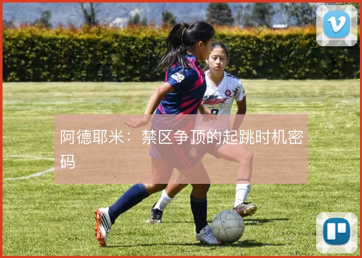 阿德耶米：禁区争顶的起跳时机密码
