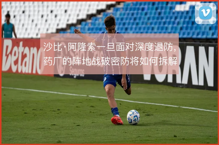 沙比·阿隆索一旦面对深度退防，药厂的阵地战破密防将如何拆解