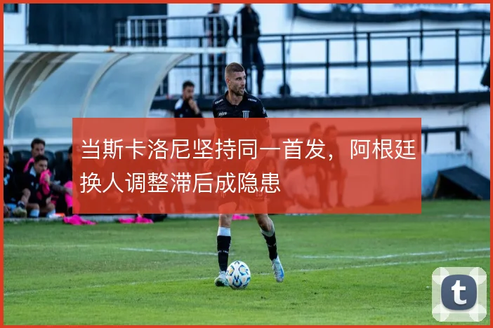 当斯卡洛尼坚持同一首发，阿根廷换人调整滞后成隐患