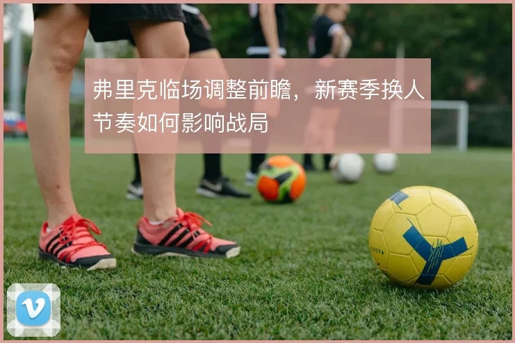弗里克临场调整前瞻，新赛季换人节奏如何影响战局