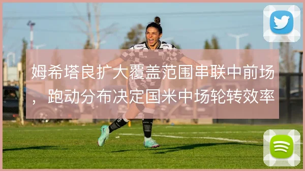 姆希塔良扩大覆盖范围串联中前场,跑动分布决定国米中场轮转效率