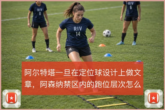 阿尔特塔一旦在定位球设计上做文章，阿森纳禁区内的跑位层次怎么排