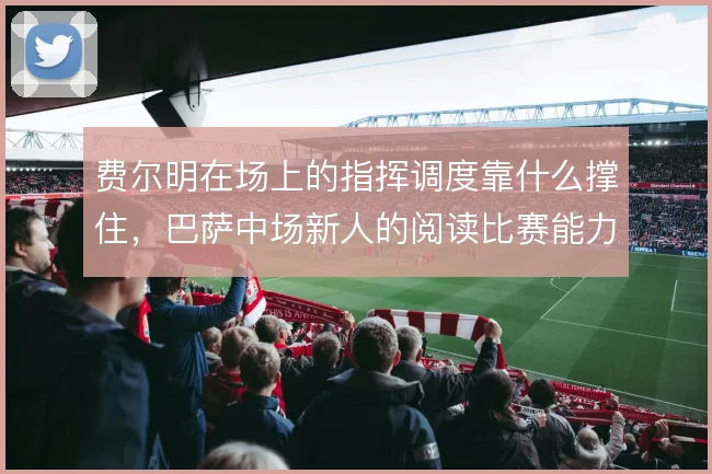费尔明在场上的指挥调度靠什么撑住，巴萨中场新人的阅读比赛能力待检验