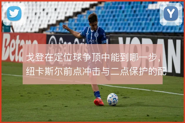 戈登在定位球争顶中能到哪一步，纽卡斯尔前点冲击与二点保护的配合怎么解