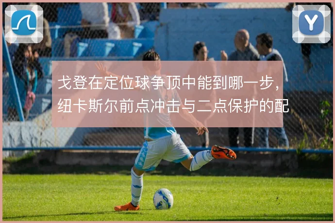 戈登在定位球争顶中能到哪一步，纽卡斯尔前点冲击与二点保护的配合怎么解