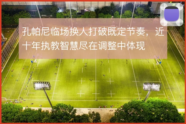 孔帕尼临场换人打破既定节奏,近十年执教智慧尽在调整中体现