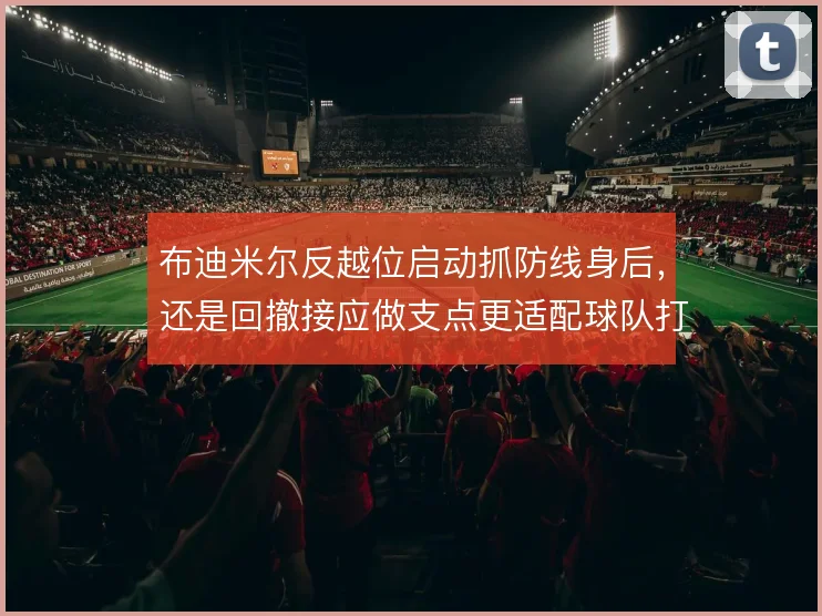 布迪米尔反越位启动抓防线身后，还是回撤接应做支点更适配球队打法